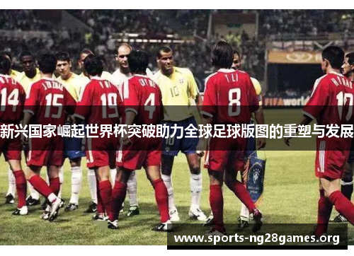新兴国家崛起世界杯突破助力全球足球版图的重塑与发展